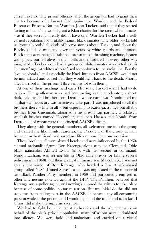 current events. The prison officials hated the group but had 10 grant their charter because of a lawsuit filed against the Warden and the Federal Bureau of Prisons. But the Warden, John Tucker, said that if they started “acting militant,” he would grant a Klan charter for the racist white - as if they secretly already didn’t have one! Warden Tucker had a well- ed reputation for brutality against black inmates. The older blacks told oung bloods” all kinds of horror stories about Tucker, and about the Blacks killed or muilated over the years by white guards and inmate Black men were hanged, stabbed, thrown into a threshing machine, bea with pipes, bured alive in their cells and murdered in every other wa imaginable. Tucker even had a group of white inmates who acted as his against whites who refused to conform to the racist line. But the bloods,” and especially the black  from AACSP, would not be intimidated and vowed that they would fight back to the death. Shortly afier Lartived in the prison, T threw in my lo with them.  At one of their meetings held each Thursday, Tasked what T had to do 10 join. The gentleman who had been acting as the moderator, a short, dark, bald-headed brother from Detroit, whose name was Nondu, told me ary was 1o actively take part. T was introduced to all the brothers there - fif in all - but especially to Karenga, a huge but affable fron . along with his prison rap partner, a relatively smallish brother named December, and then Hassan and Nondu from Detroit,all of whom were the principal AACSP officers  They along with the general members, all welcomed me into the group and treated me like family. Karenga, the President of the group, actually became my best friend, and saved my lfe o  nates  ore than one occasion. influenced by the 19605 cultural nationalist figure, Ron Karenga, along with the Clevelnd, Ohio black nationalist Ahmed Exans (who, with his second in_command, Nondu Latham, was serving life in Ohio state prison for killing several policemen in 1968), but their greatest influence was Maleolm X. T was not greatly enamored of Ron Karenga, who headed a Los Angelesbased roup called “US” (United Slaves), which was implicated in the murder of two Black Panther Party members in 1969 and purportedly engaged in other internecine violence against the BPP. The Panthers believed that s was a police agent, or knowingly allowed the crimes to take place because of some political sectarian reason. But my initial doubts did not stop me from taking part in the AACSP. It became my all-consun passion while at the prison, and I would fight and dic to defend it. In fact, T almost did make the supreme sacrific We had 1o fight both the racist authorities and the while inmates o behal of the black prison populatio of whom were intimidated into silence. We were bold and audacious, and carried on a virtual  These brothers all wore shaved heads, and wes  4 